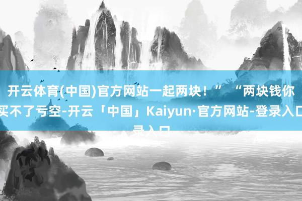 开云体育(中国)官方网站一起两块！”  “两块钱你买不了亏空-开云「中国」Kaiyun·官方网站-登录入口