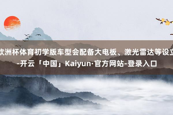 欧洲杯体育初学版车型会配备大电板、激光雷达等设立-开云「中国」Kaiyun·官方网站-登录入口