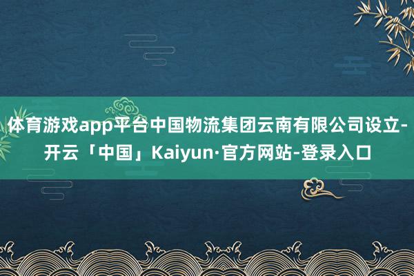 体育游戏app平台中国物流集团云南有限公司设立-开云「中国」Kaiyun·官方网站-登录入口