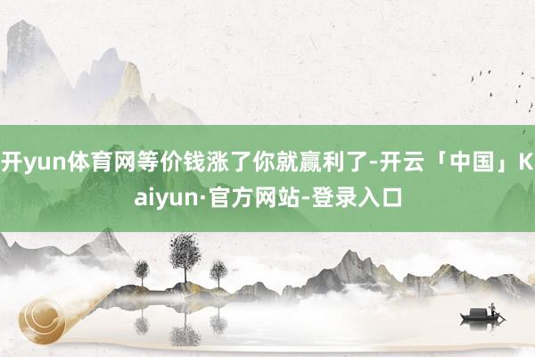 开yun体育网等价钱涨了你就赢利了-开云「中国」Kaiyun·官方网站-登录入口