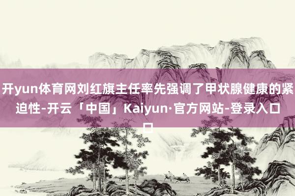 开yun体育网刘红旗主任率先强调了甲状腺健康的紧迫性-开云「中国」Kaiyun·官方网站-登录入口