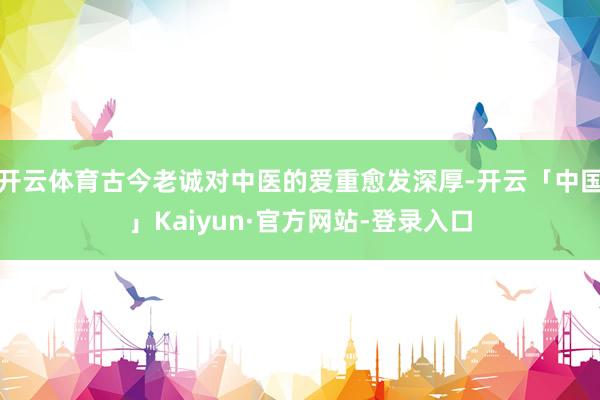 开云体育古今老诚对中医的爱重愈发深厚-开云「中国」Kaiyun·官方网站-登录入口