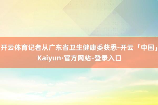 开云体育记者从广东省卫生健康委获悉-开云「中国」Kaiyun·官方网站-登录入口