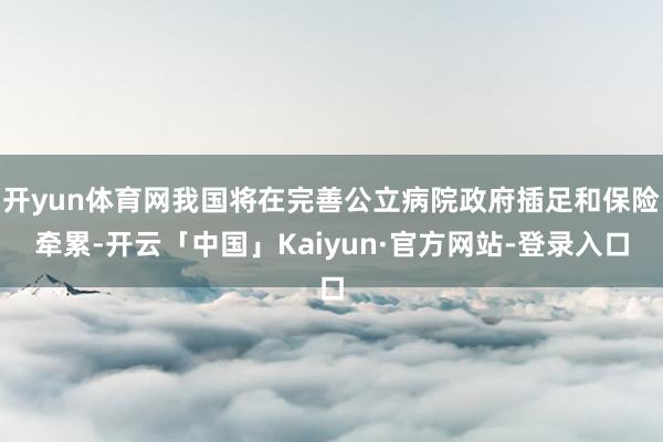 开yun体育网我国将在完善公立病院政府插足和保险牵累-开云「中国」Kaiyun·官方网站-登录入口