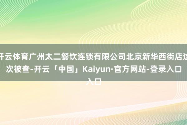 开云体育广州太二餐饮连锁有限公司北京新华西街店这次被查-开云「中国」Kaiyun·官方网站-登录入口