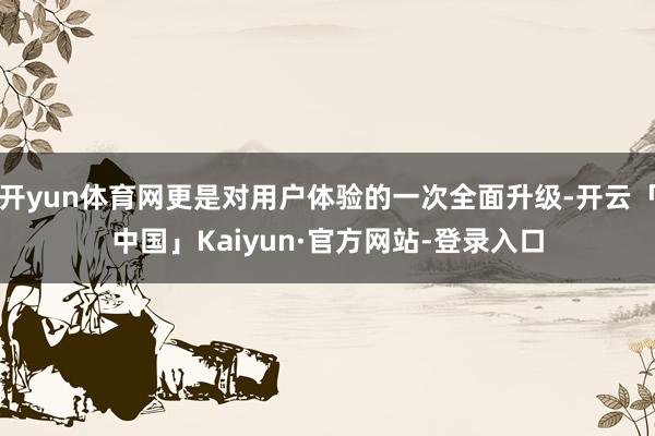 开yun体育网更是对用户体验的一次全面升级-开云「中国」Kaiyun·官方网站-登录入口