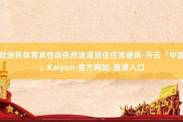 欧洲杯体育其性能依然迷漫顶住往常使用-开云「中国」Kaiyun·官方网站-登录入口