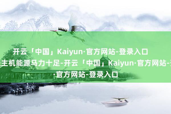 开云「中国」Kaiyun·官方网站-登录入口        无东谈主机能源马力十足-开云「中国」Kaiyun·官方网站-登录入口