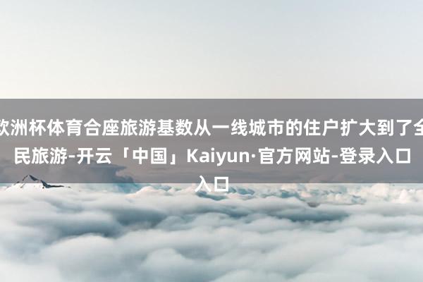 欧洲杯体育合座旅游基数从一线城市的住户扩大到了全民旅游-开云「中国」Kaiyun·官方网站-登录入口