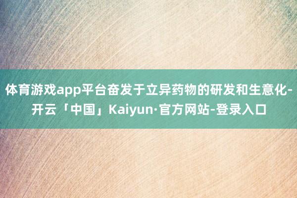 体育游戏app平台奋发于立异药物的研发和生意化-开云「中国」Kaiyun·官方网站-登录入口