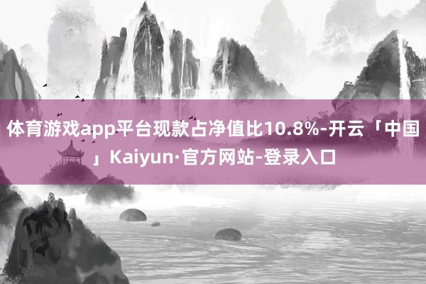 体育游戏app平台现款占净值比10.8%-开云「中国」Kaiyun·官方网站-登录入口