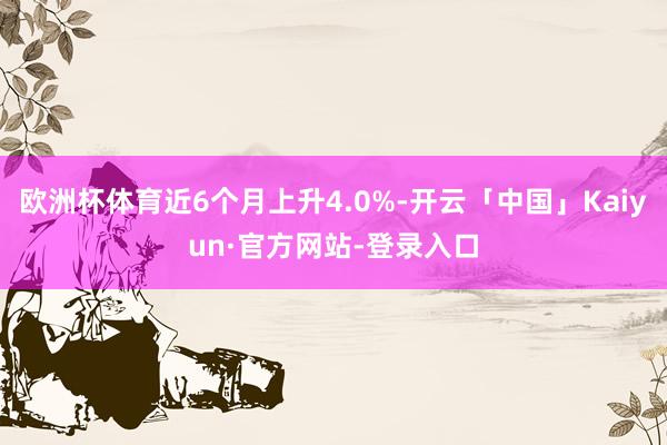 欧洲杯体育近6个月上升4.0%-开云「中国」Kaiyun·官方网站-登录入口