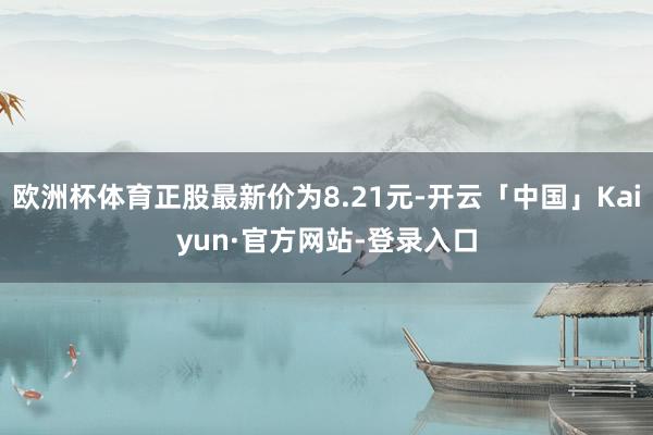 欧洲杯体育正股最新价为8.21元-开云「中国」Kaiyun·官方网站-登录入口