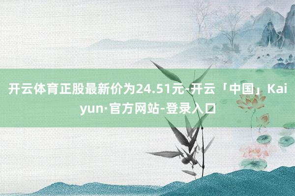 开云体育正股最新价为24.51元-开云「中国」Kaiyun·官方网站-登录入口