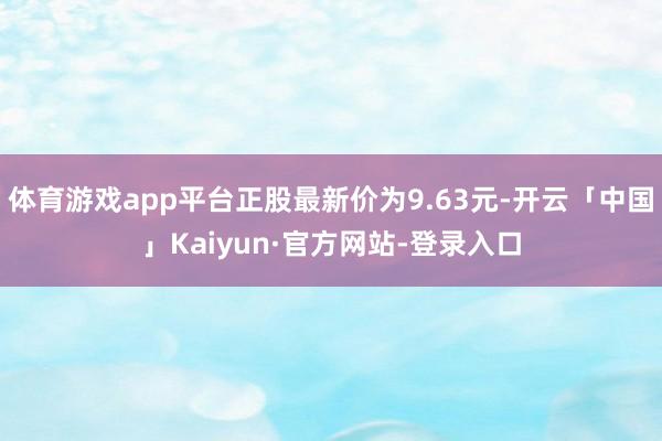 体育游戏app平台正股最新价为9.63元-开云「中国」Kaiyun·官方网站-登录入口