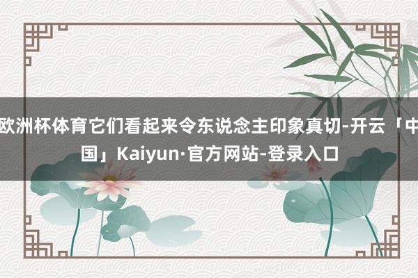 欧洲杯体育它们看起来令东说念主印象真切-开云「中国」Kaiyun·官方网站-登录入口