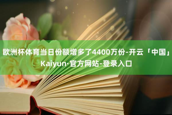 欧洲杯体育当日份额增多了4400万份-开云「中国」Kaiyun·官方网站-登录入口