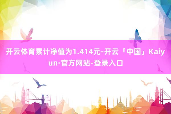 开云体育累计净值为1.414元-开云「中国」Kaiyun·官方网站-登录入口
