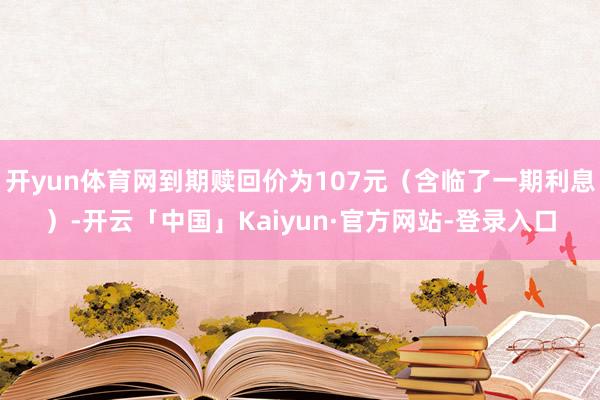 开yun体育网到期赎回价为107元（含临了一期利息）-开云「中国」Kaiyun·官方网站-登录入口