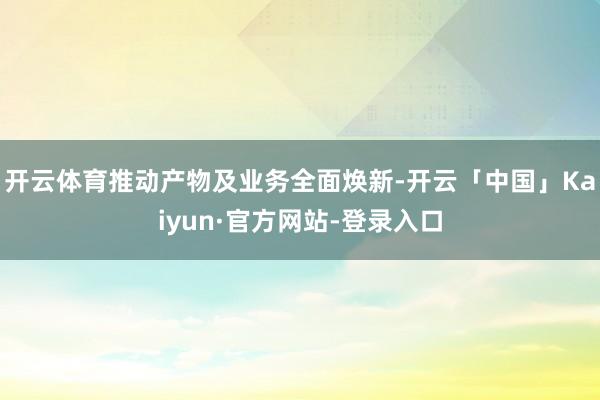 开云体育推动产物及业务全面焕新-开云「中国」Kaiyun·官方网站-登录入口