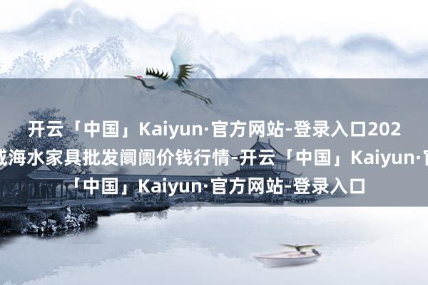 开云「中国」Kaiyun·官方网站-登录入口2025年1月19日山东威海水家具批发阛阓价钱行情-开云「中国」Kaiyun·官方网站-登录入口