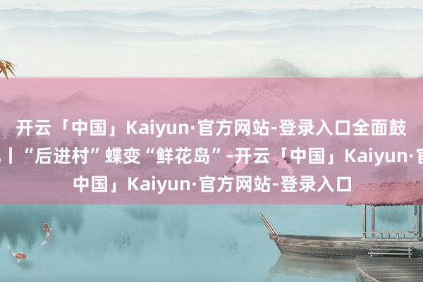 开云「中国」Kaiyun·官方网站-登录入口全面鼓动信访职责法治化丨“后进村”蝶变“鲜花岛”-开云「中国」Kaiyun·官方网站-登录入口