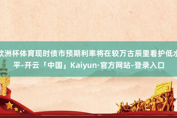 欧洲杯体育现时债市预期利率将在较万古辰里看护低水平-开云「中国」Kaiyun·官方网站-登录入口