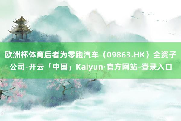 欧洲杯体育后者为零跑汽车（09863.HK）全资子公司-开云「中国」Kaiyun·官方网站-登录入口