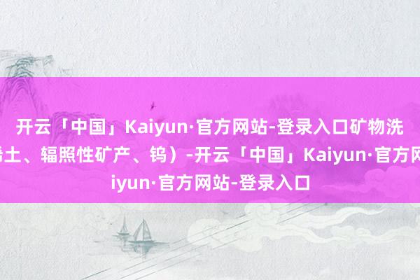 开云「中国」Kaiyun·官方网站-登录入口矿物洗选加工（除稀土、辐照性矿产、钨）-开云「中国」Kaiyun·官方网站-登录入口