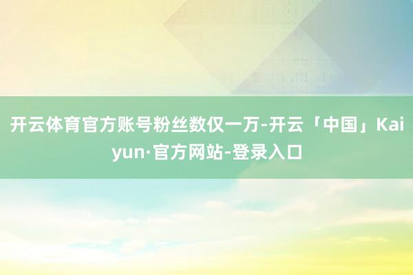 开云体育官方账号粉丝数仅一万-开云「中国」Kaiyun·官方网站-登录入口
