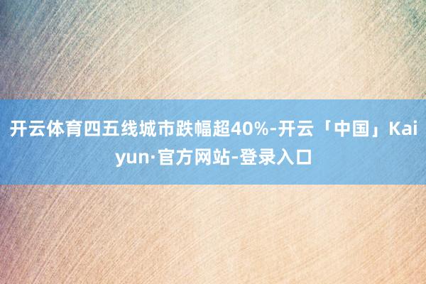 开云体育四五线城市跌幅超40%-开云「中国」Kaiyun·官方网站-登录入口