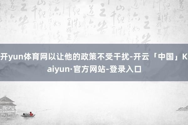 开yun体育网以让他的政策不受干扰-开云「中国」Kaiyun·官方网站-登录入口