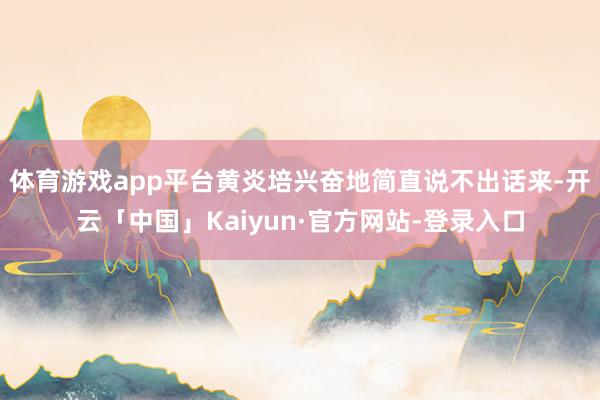 体育游戏app平台黄炎培兴奋地简直说不出话来-开云「中国」Kaiyun·官方网站-登录入口