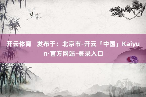 开云体育   发布于：北京市-开云「中国」Kaiyun·官方网站-登录入口