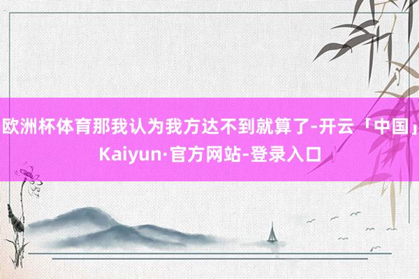 欧洲杯体育那我认为我方达不到就算了-开云「中国」Kaiyun·官方网站-登录入口