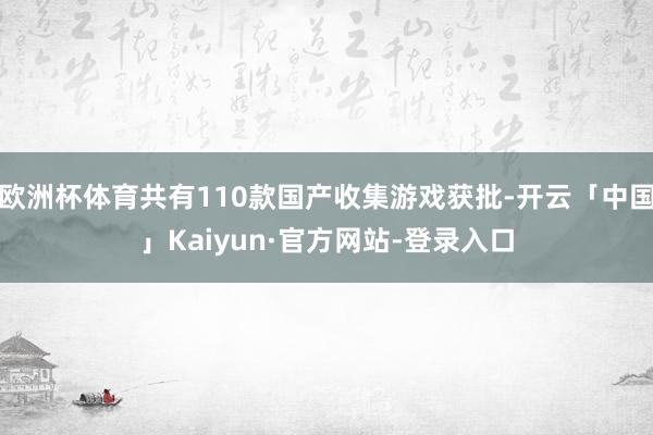 欧洲杯体育共有110款国产收集游戏获批-开云「中国」Kaiyun·官方网站-登录入口