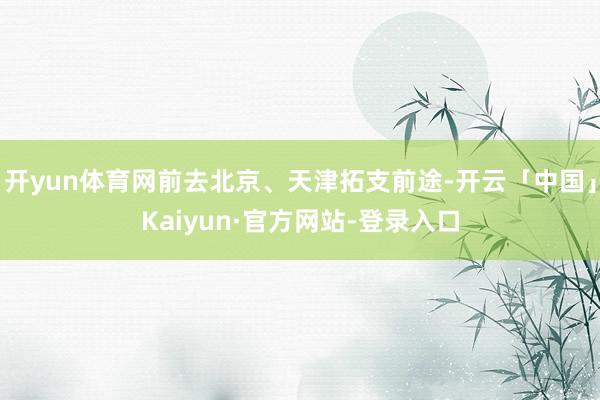 开yun体育网前去北京、天津拓支前途-开云「中国」Kaiyun·官方网站-登录入口