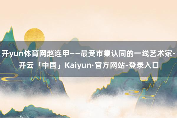 开yun体育网赵连甲——最受市集认同的一线艺术家-开云「中国」Kaiyun·官方网站-登录入口
