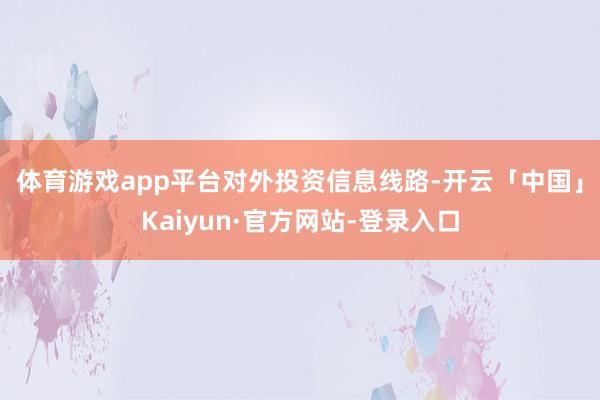 体育游戏app平台　　对外投资信息线路-开云「中国」Kaiyun·官方网站-登录入口