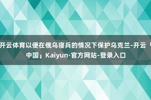 开云体育以便在俄乌寝兵的情况下保护乌克兰-开云「中国」Kaiyun·官方网站-登录入口