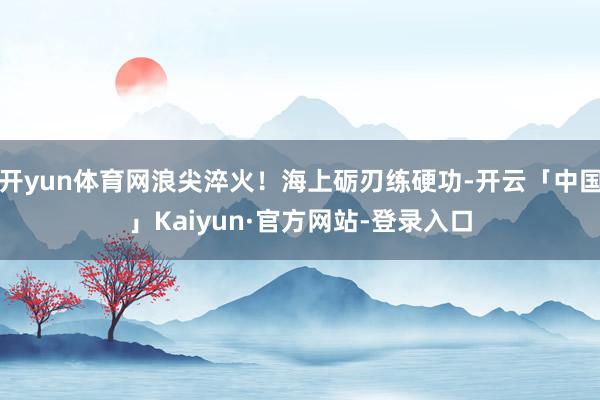 开yun体育网浪尖淬火！海上砺刃练硬功-开云「中国」Kaiyun·官方网站-登录入口