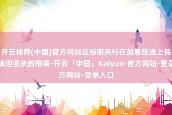 开云体育(中国)官方网站这标明央行在加息旅途上保抓严慎但坚决的格调-开云「中国」Kaiyun·官方网站-登录入口