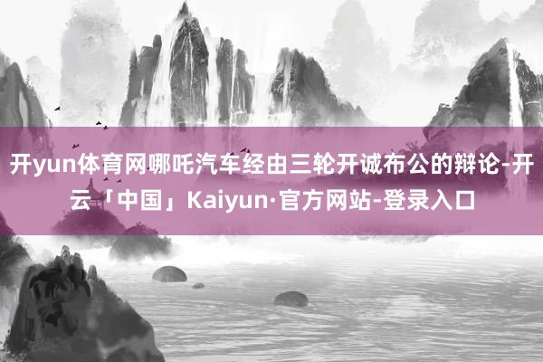 开yun体育网哪吒汽车经由三轮开诚布公的辩论-开云「中国」Kaiyun·官方网站-登录入口