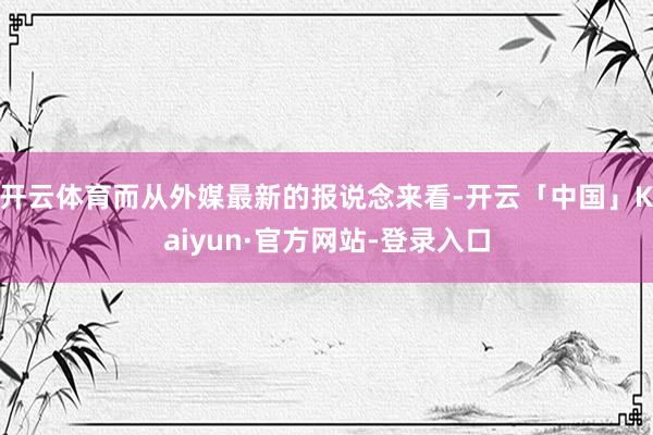 开云体育而从外媒最新的报说念来看-开云「中国」Kaiyun·官方网站-登录入口