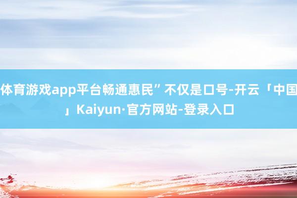 体育游戏app平台畅通惠民”不仅是口号-开云「中国」Kaiyun·官方网站-登录入口