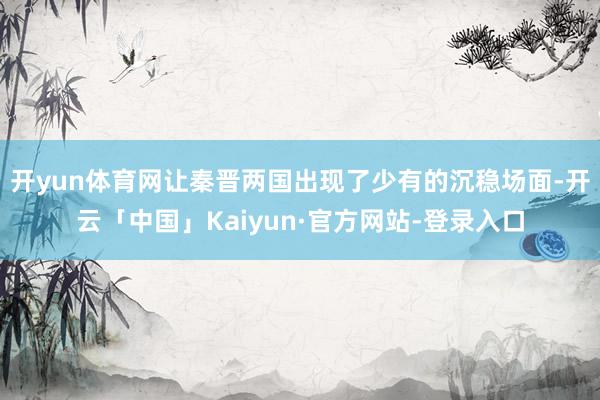 开yun体育网让秦晋两国出现了少有的沉稳场面-开云「中国」Kaiyun·官方网站-登录入口