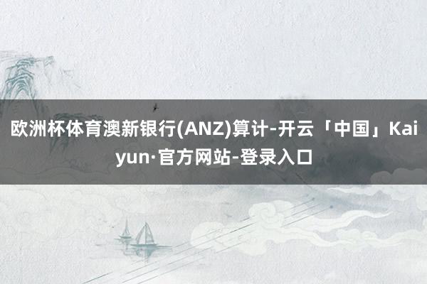 欧洲杯体育澳新银行(ANZ)算计-开云「中国」Kaiyun·官方网站-登录入口