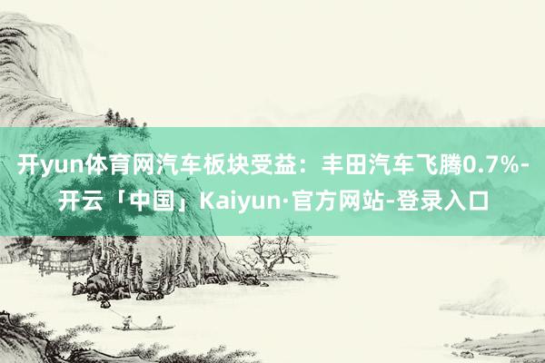 开yun体育网汽车板块受益：丰田汽车飞腾0.7%-开云「中国」Kaiyun·官方网站-登录入口