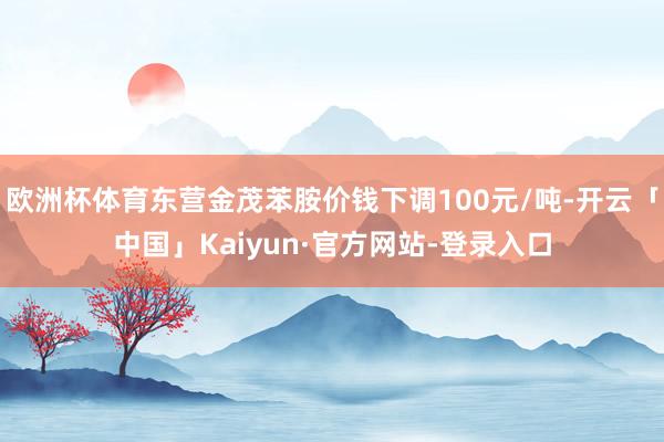 欧洲杯体育东营金茂苯胺价钱下调100元/吨-开云「中国」Kaiyun·官方网站-登录入口