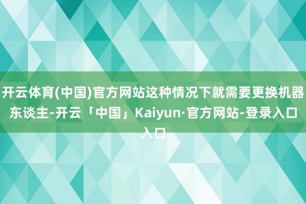 开云体育(中国)官方网站这种情况下就需要更换机器东谈主-开云「中国」Kaiyun·官方网站-登录入口